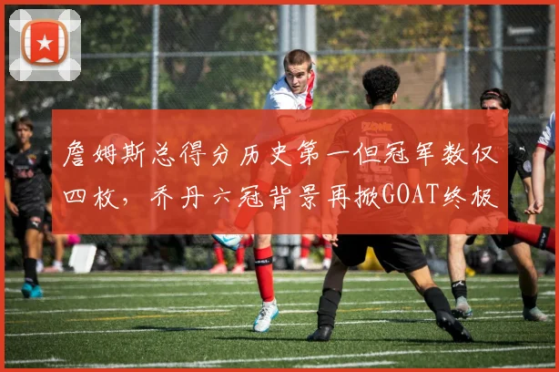 詹姆斯总得分历史第一但冠军数仅四枚，乔丹六冠背景再掀GOAT终极争论