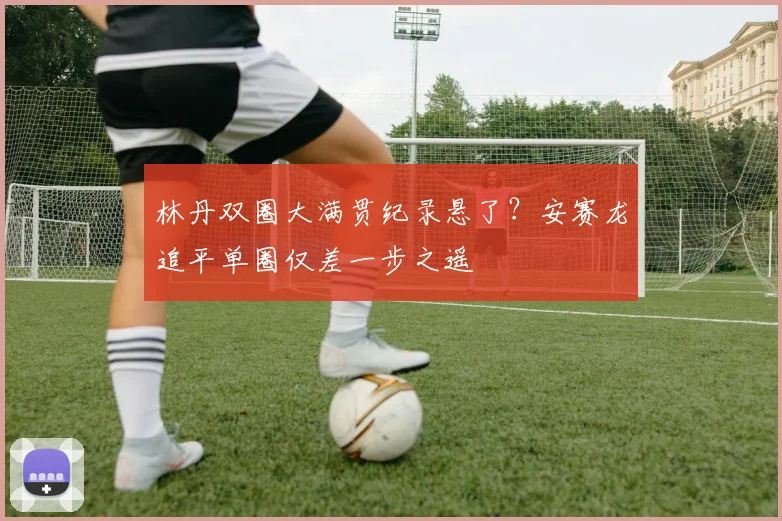 林丹双圈大满贯纪录悬了？安赛龙追平单圈仅差一步之遥