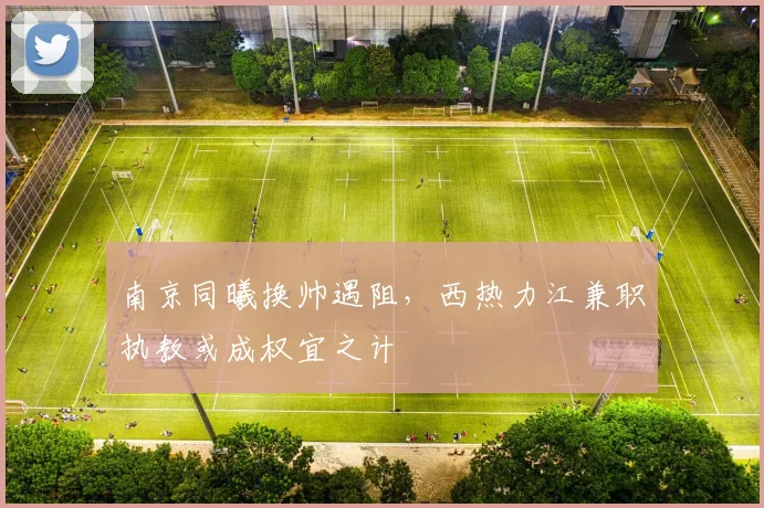 南京同曦换帅遇阻,西热力江兼职执教或成权宜之计