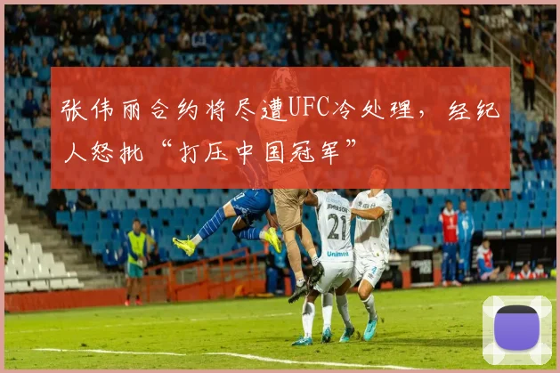 张伟丽合约将尽遭UFC冷处理,经纪人怒批“打压中国冠军”