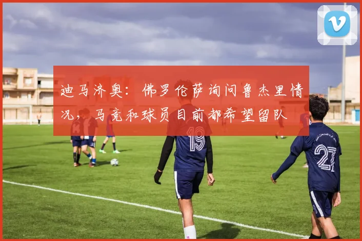 迪马济奥:佛罗伦萨询问鲁杰里情况,马竞和球员目前都希望留队