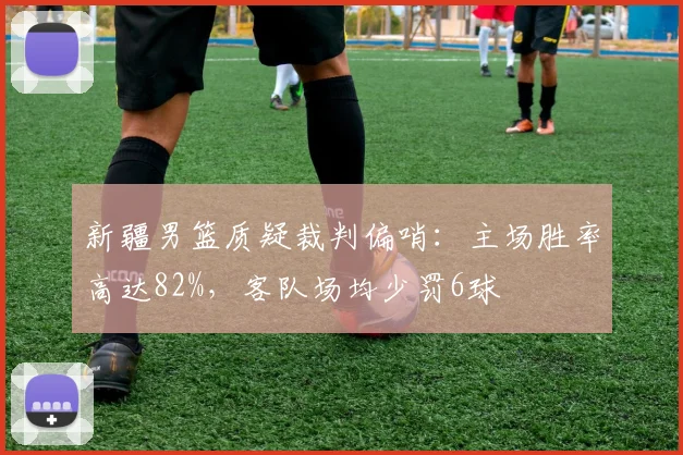 新疆男篮质疑裁判偏哨：主场胜率高达82%，客队场均少罚6球