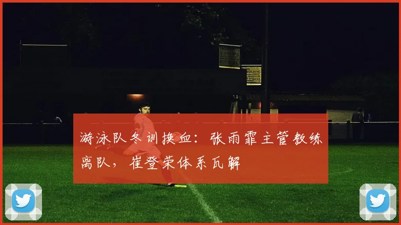 游泳队冬训换血:张雨霏主管教练离队,崔登荣体系瓦解