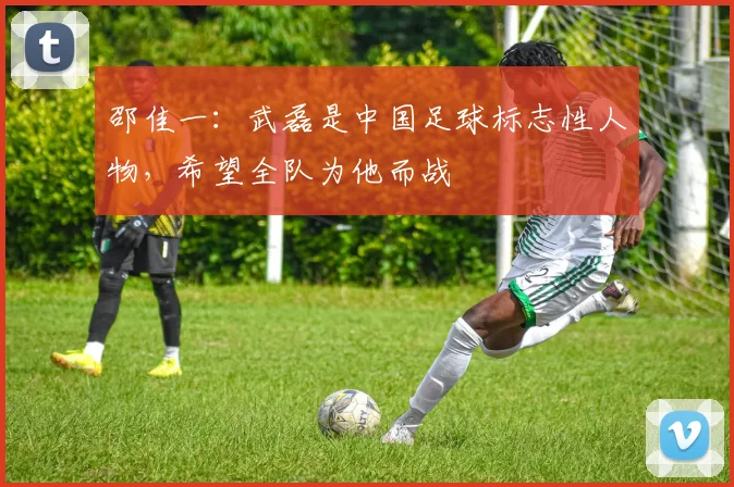 邵佳一:武磊是中国足球标志性人物,希望全队为他而战