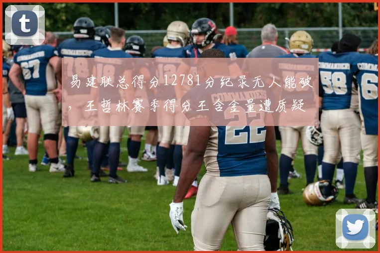 易建联总得分12781分纪录无人能破,王哲林赛季得分王含金量遭质疑