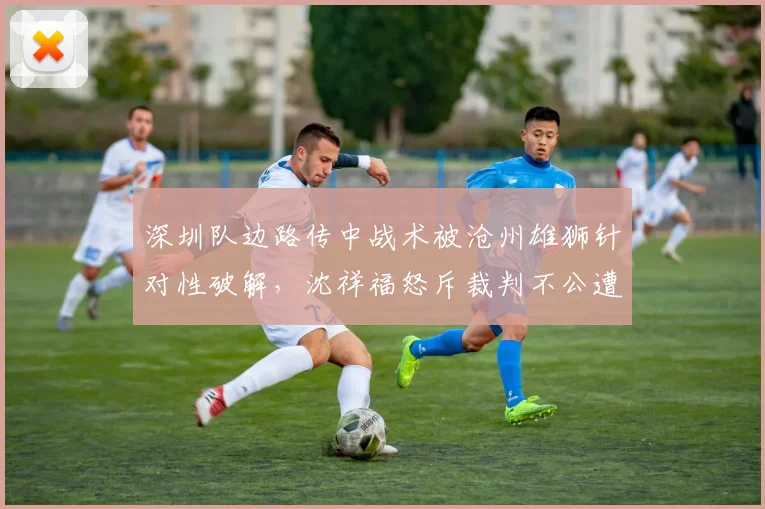 深圳队边路传中战术被沧州雄狮针对性破解，沈祥福怒斥裁判不公遭罚款