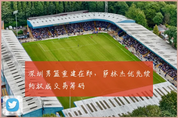深圳男篮重建在即，萨林杰优先续约权成交易筹码
